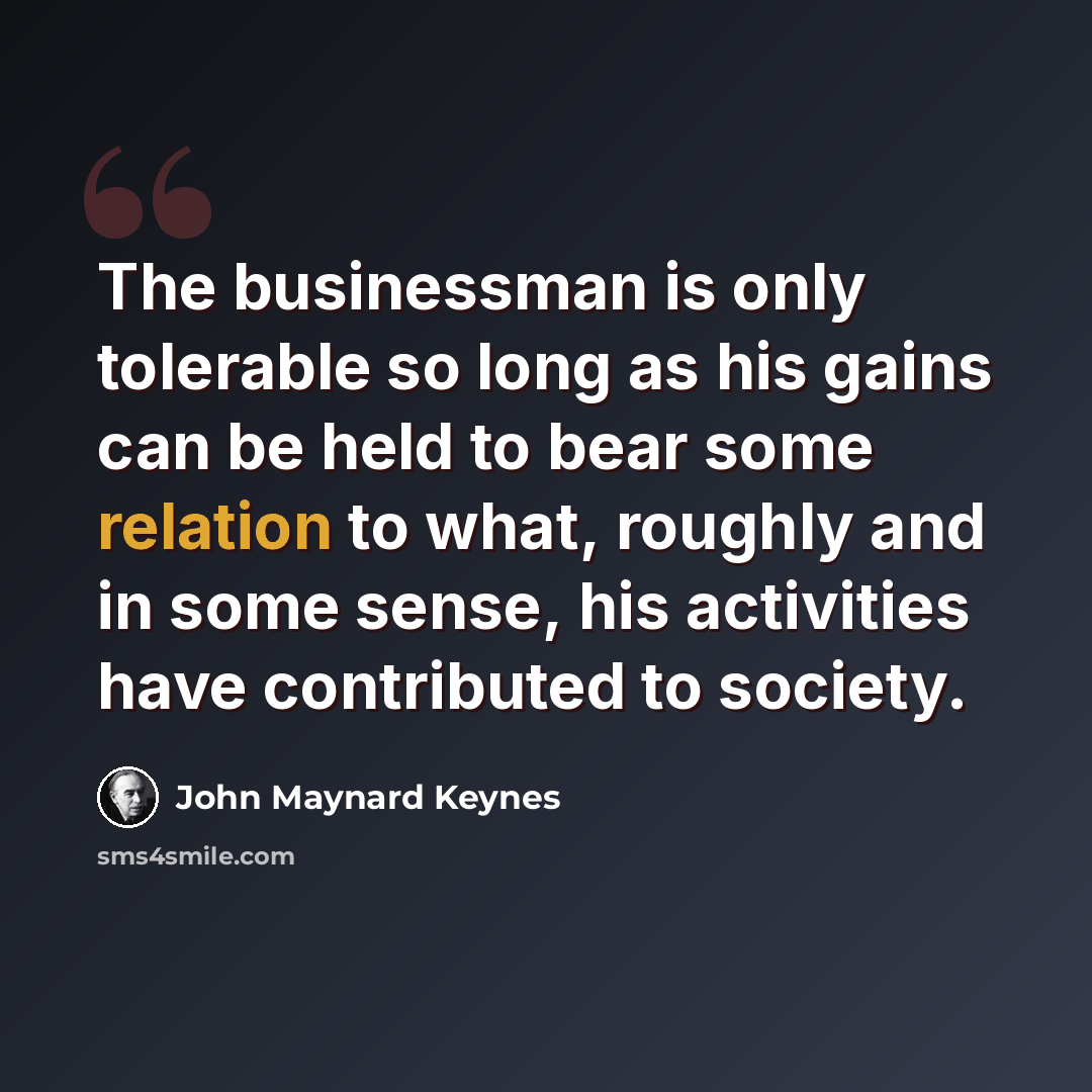 “The businessman is only tolerable so long as his gains can be held to bear some relation to what, roughly and in some sense, his activities have contributed to society.” quote by John Maynard Keynes