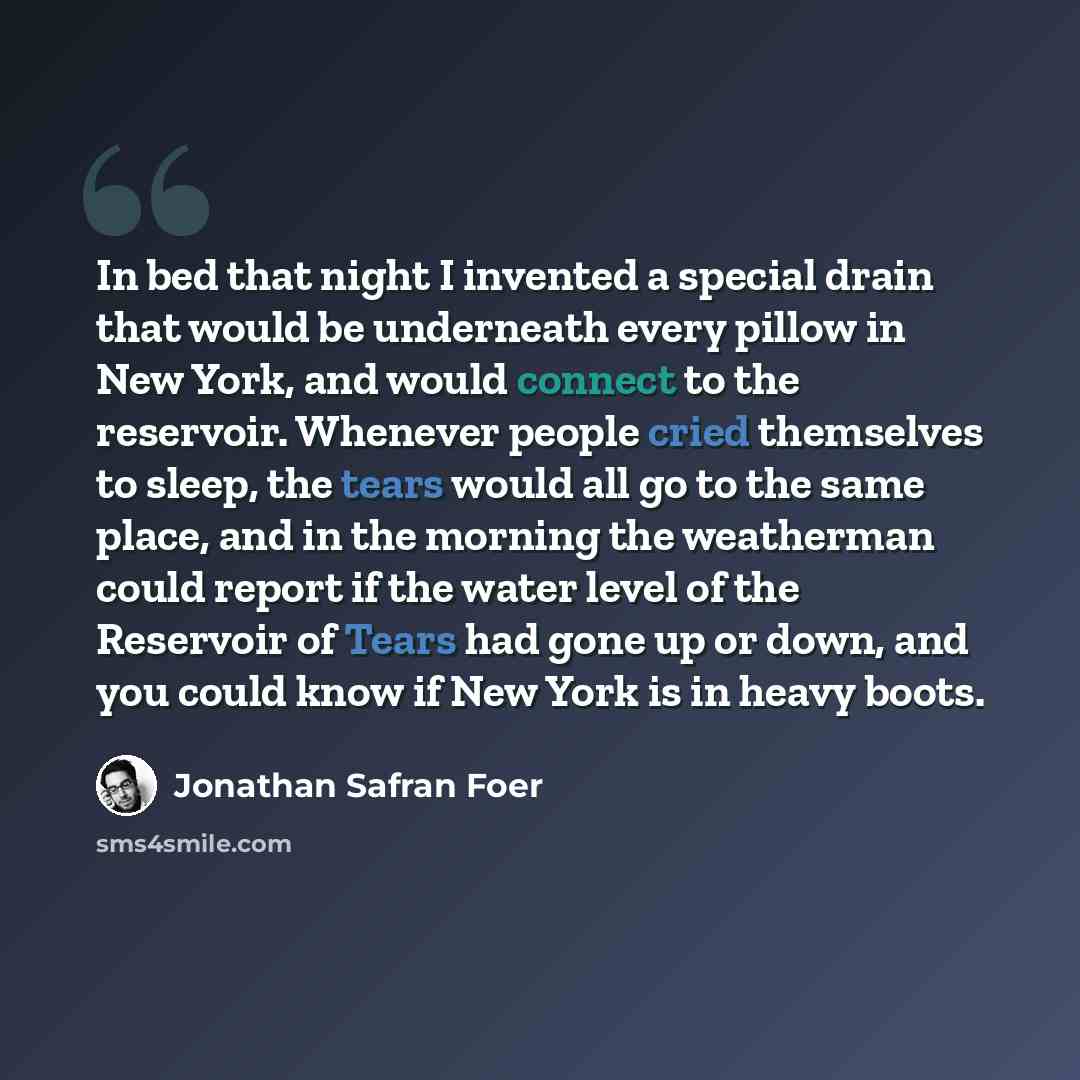 “In bed that night I invented a special drain that would be underneath every pillow in New York, and would connect to the reservoir. Whenever people cried themselves to sleep, the tears would all go to the same place, and in the morning the weatherman could report if the water level of the…” quote by Jonathan Safran Foer