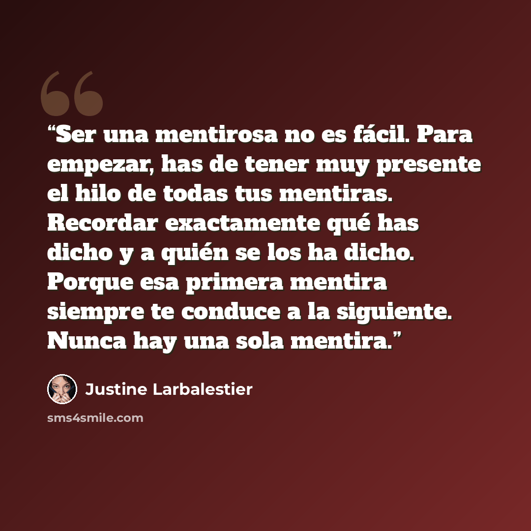 “Ser una mentirosa no es fácil. Para empezar, has de tener muy presente el hilo de todas tus mentiras. Recordar exactamente qué has dicho y a quién se los ha dicho. Porque esa primera mentira siempre te conduce a la siguiente. Nunca hay una sola mentira.” quote by Justine Larbalestier
