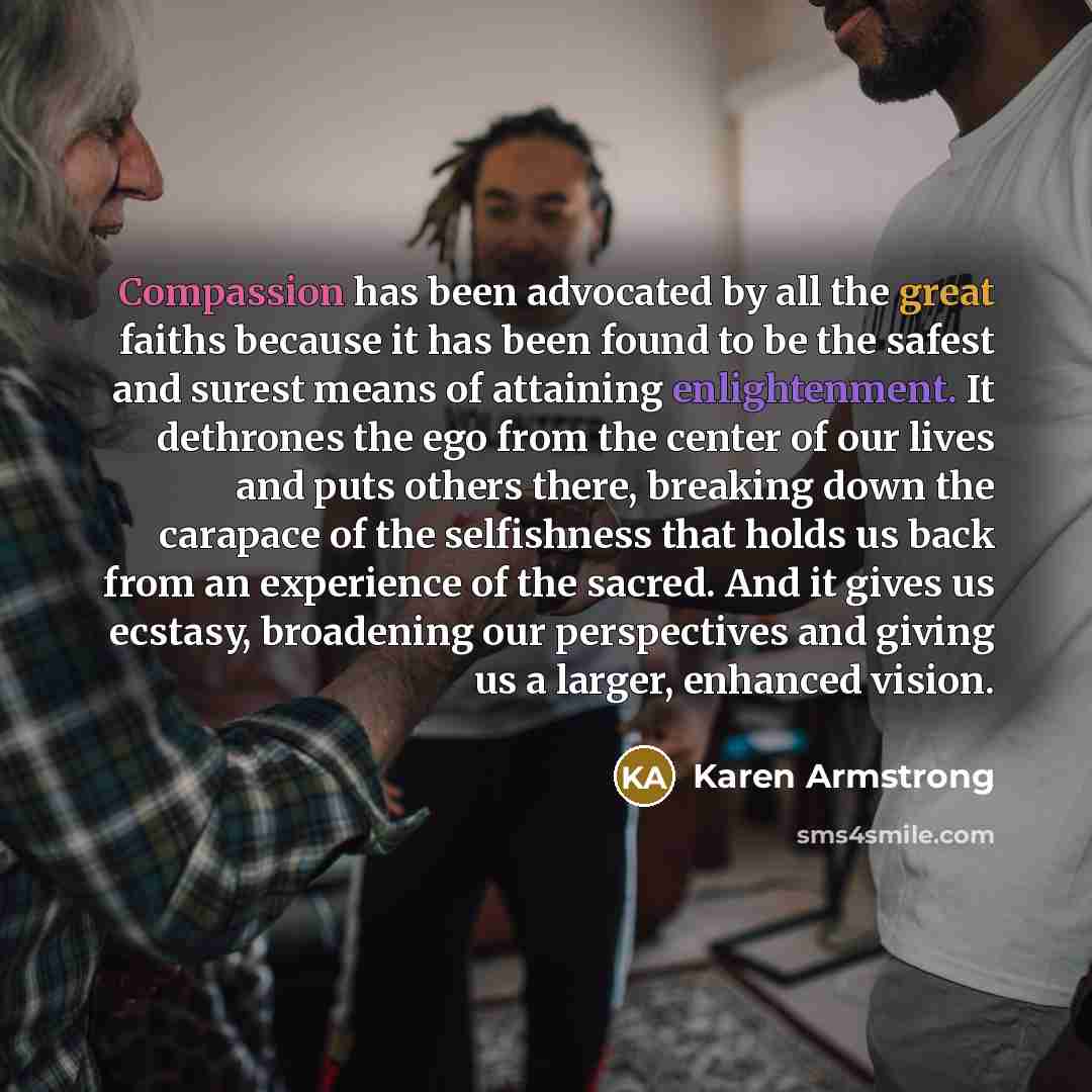 “Compassion has been advocated by all the great faiths because it has been found to be the safest and surest means of attaining enlightenment. It dethrones the ego from the center of our lives and puts others there, breaking down the carapace of the selfishness that holds us back from an experience…” quote by Karen Armstrong