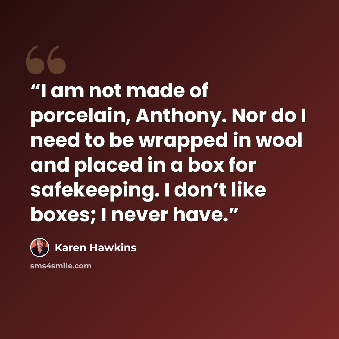 “I am not made of porcelain, Anthony. Nor do I need to be wrapped in wool and placed in a box for safekeeping. I don’t like boxes; I never have.” quote by Karen Hawkins