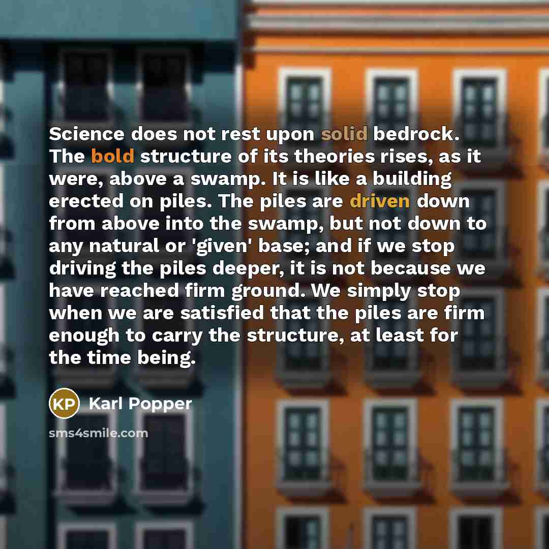 “Science does not rest upon solid bedrock. The bold structure of its theories rises, as it were, above a swamp. It is like a building erected on piles. The piles are driven down from above into the swamp, but not down to any natural or 'given' base; and if we stop driving the piles deeper, it is…” quote by Karl Popper