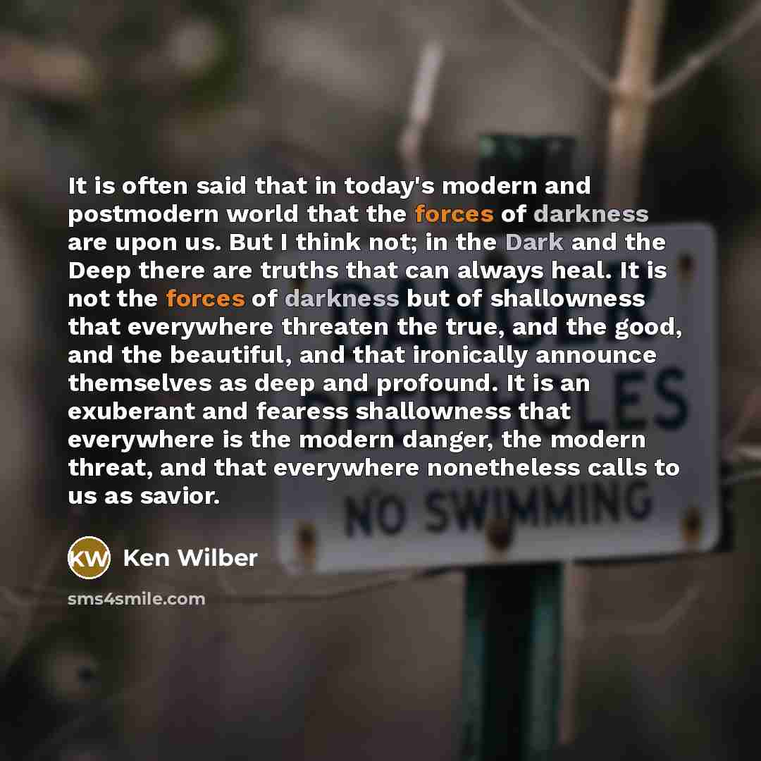 “It is often said that in today's modern and postmodern world that the forces of darkness are upon us. But I think not; in the Dark and the Deep there are truths that can always heal. It is not the forces of darkness but of shallowness that everywhere threaten the true, and the good, and the…” quote by Ken Wilber