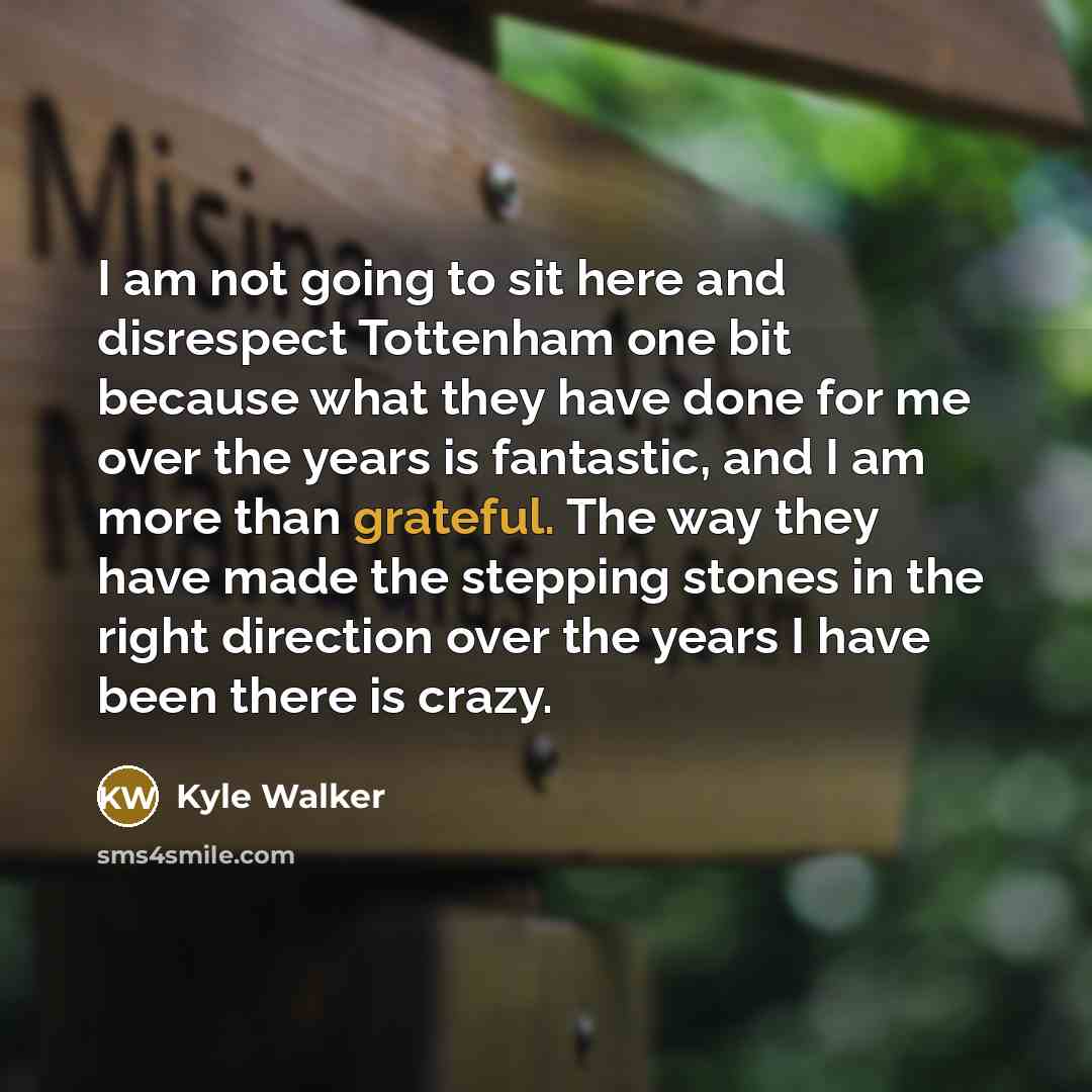 “I am not going to sit here and disrespect Tottenham one bit because what they have done for me over the years is fantastic, and I am more than grateful. The way they have made the stepping stones in the right direction over the years I have been there is crazy.” quote by Kyle Walker