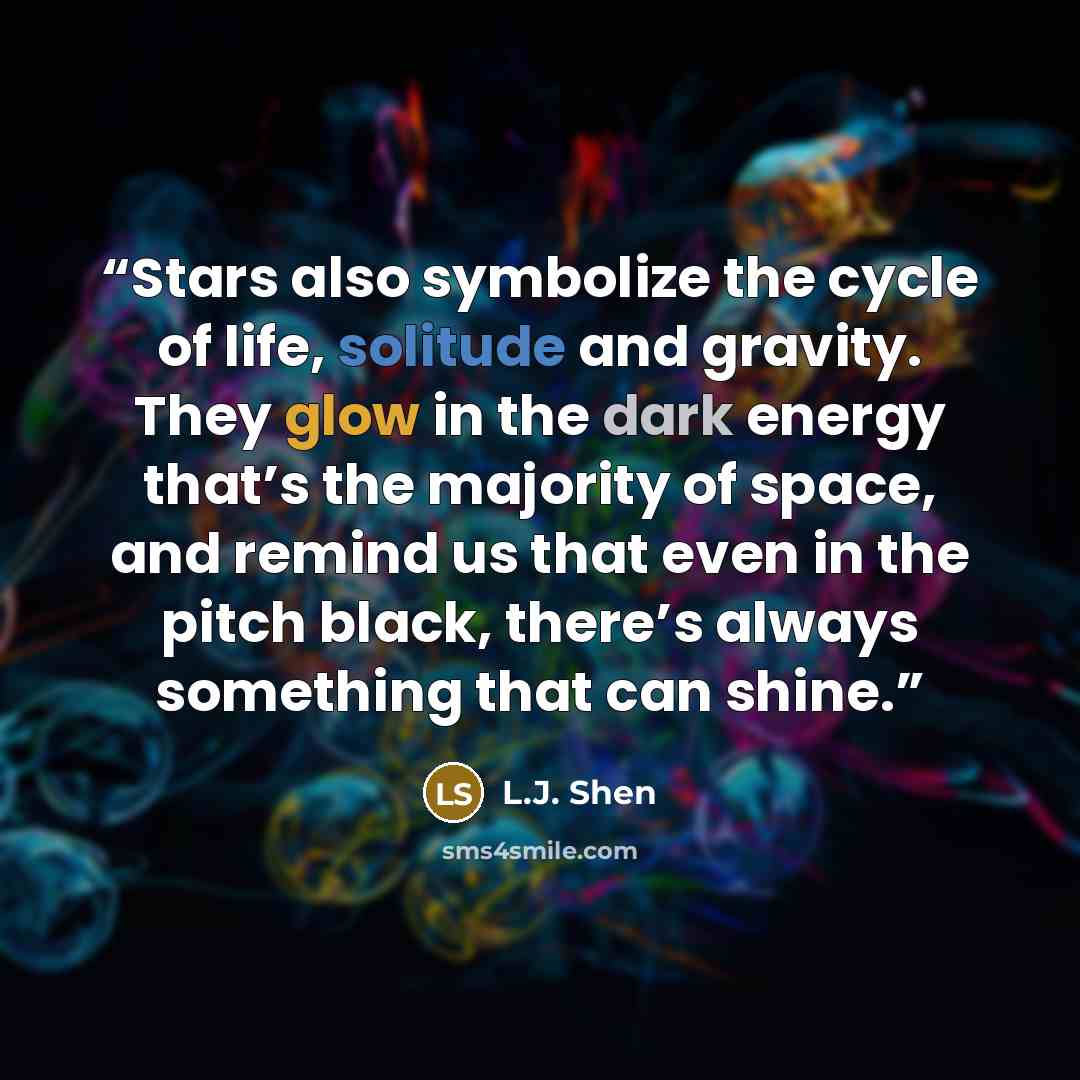 “Stars also symbolize the cycle of life, solitude and gravity. They glow in the dark energy that’s the majority of space, and remind us that even in the pitch black, there’s always something that can shine.” quote by L.J. Shen