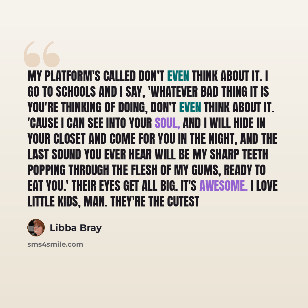 “My platform's called Don't Even Think About It. I go to schools and I say, 'Whatever bad thing it is you're thinking of doing, don't even think about it. 'Cause I can see into your soul, and I will hide in your closet and come for you in the night, and the last sound you ever hear will be my sharp…” quote by Libba Bray