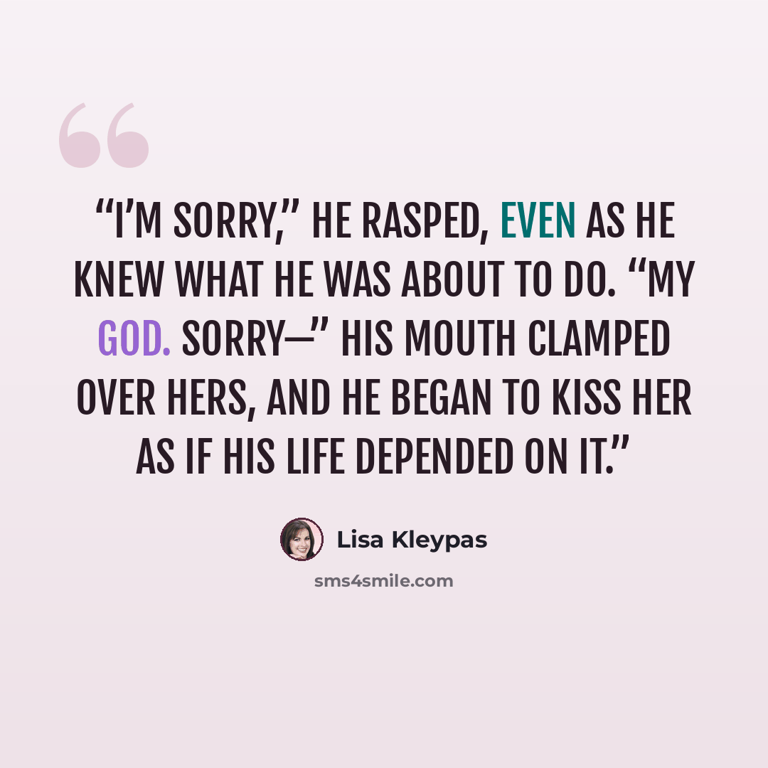 “I’m sorry,” he rasped, even as he knew what he was about to do. “My God. Sorry—” His mouth clamped over hers, and he began to kiss her as if his life depended on it.” quote by Lisa Kleypas