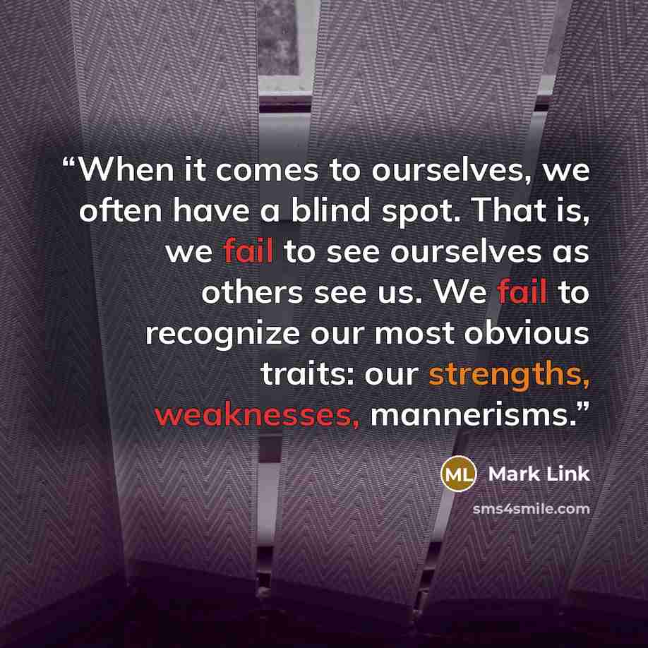 “When it comes to ourselves, we often have a blind spot. That is, we fail to see ourselves as others see us. We fail to recognize our most obvious traits: our strengths, weaknesses, mannerisms.” quote by Mark Link