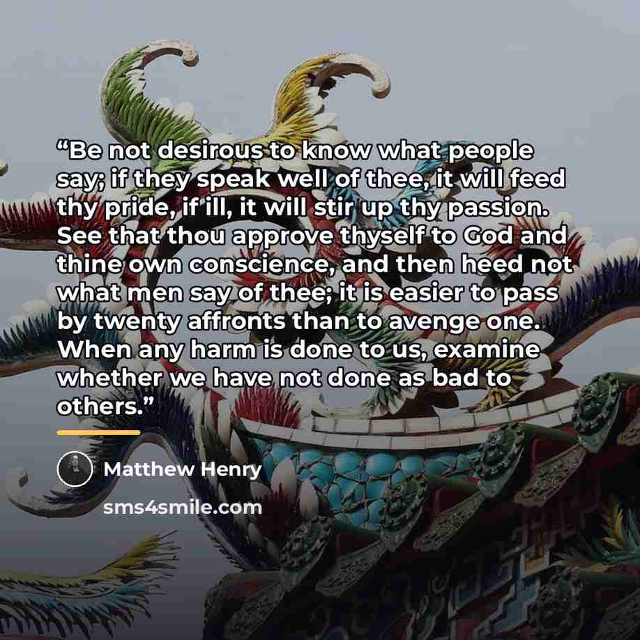 “Be not desirous to know what people say; if they speak well of thee, it will feed thy pride, if ill, it will stir up thy passion. See that thou approve thyself to God and thine own conscience, and then heed not what men say of thee; it is easier to pass by twenty affronts than to avenge one. When…” quote by Matthew Henry