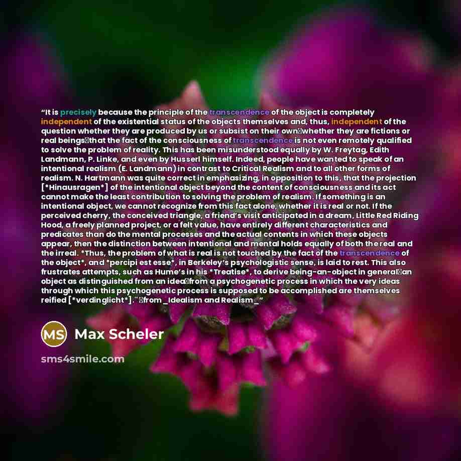 “It is precisely because the principle of the transcendence of the object is completely independent of the existential status of the objects themselves and, thus, independent of the question whether they are produced by us or subsist on their own―whether they are fictions or real beings―that the…” quote by Max Scheler