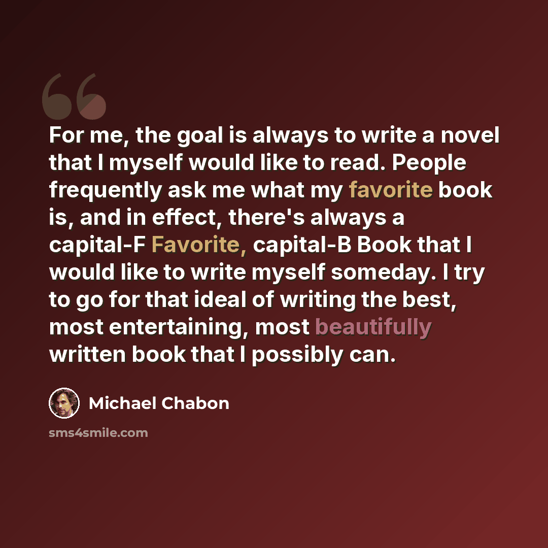 “For me, the goal is always to write a novel that I myself would like to read. People frequently ask me what my favorite book is, and in effect, there's always a capital-F Favorite, capital-B Book that I would like to write myself someday. I try to go for that ideal of writing the best, most…” quote by Michael Chabon