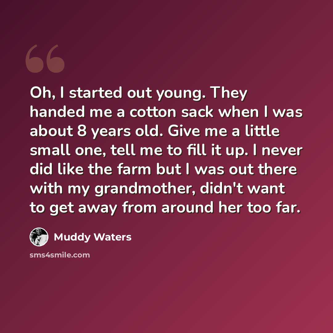 “Oh, I started out young. They handed me a cotton sack when I was about 8 years old. Give me a little small one, tell me to fill it up. I never did like the farm but I was out there with my grandmother, didn't want to get away from around her too far.” quote by Muddy Waters