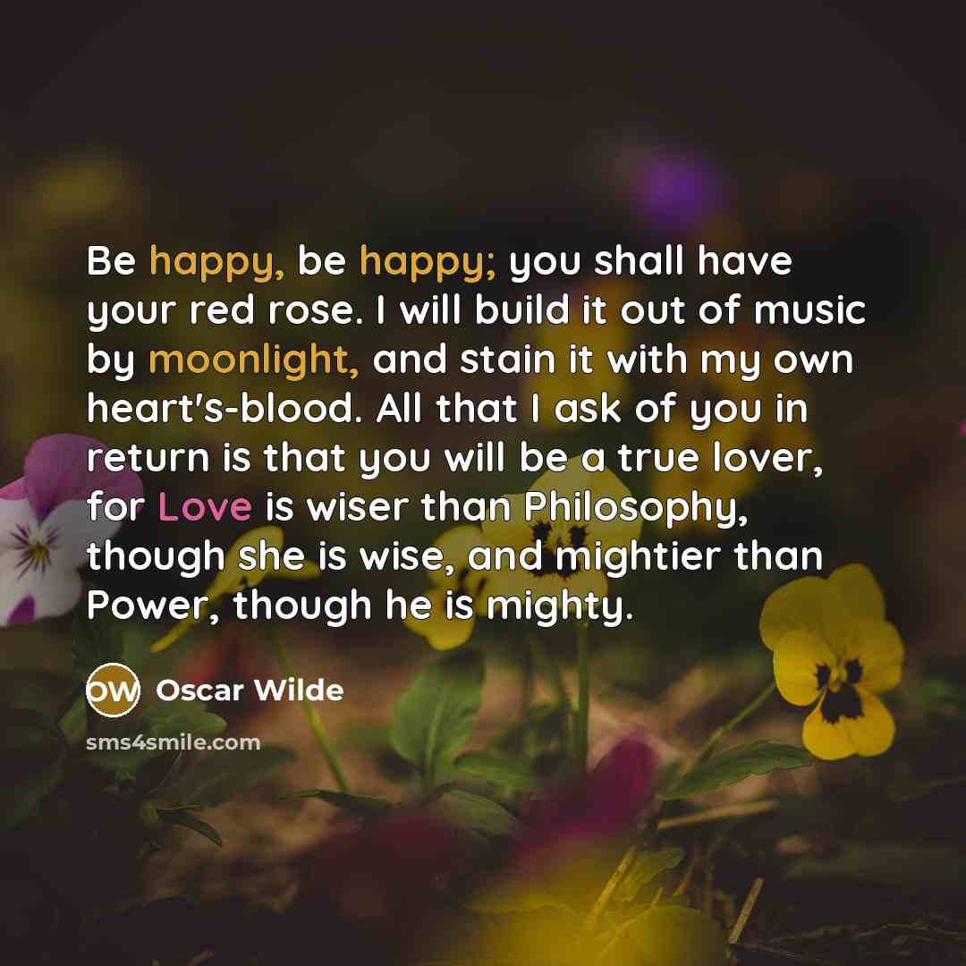 “Be happy, be happy; you shall have your red rose. I will build it out of music by moonlight, and stain it with my own heart's-blood. All that I ask of you in return is that you will be a true lover, for Love is wiser than Philosophy, though she is wise, and mightier than Power, though he is mighty.” quote by Oscar Wilde