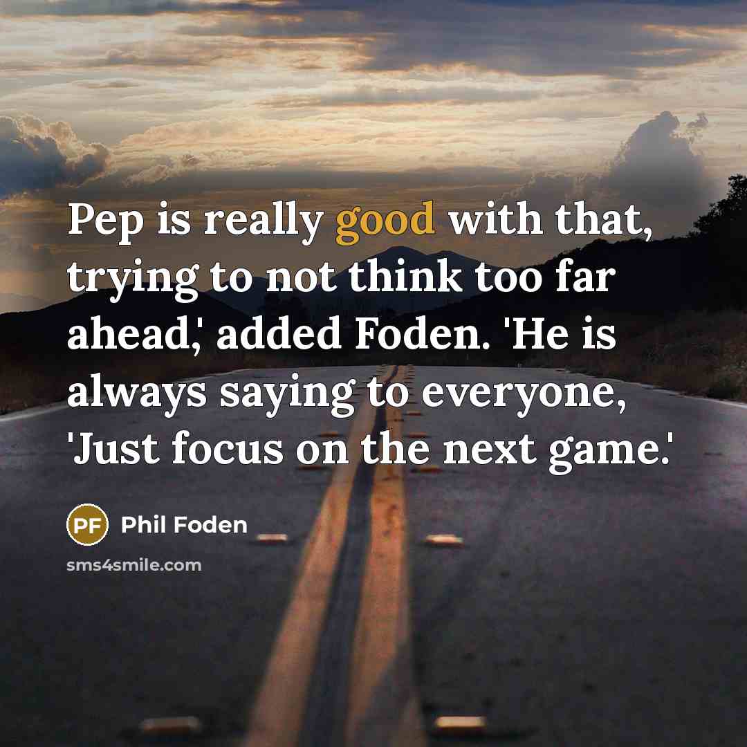 “Pep is really good with that, trying to not think too far ahead,' added Foden. 'He is always saying to everyone, 'Just focus on the next game.'” quote by Phil Foden