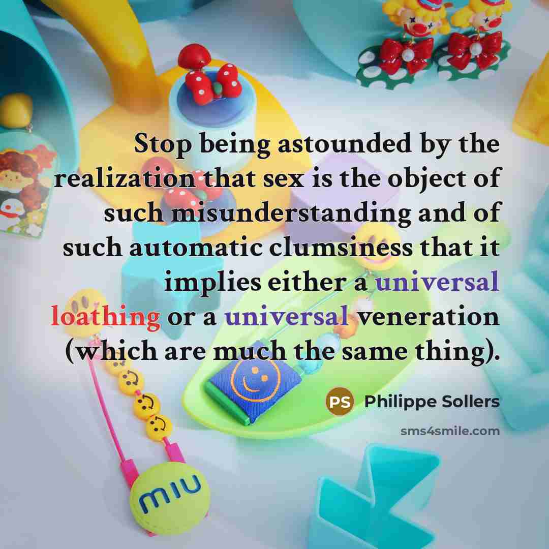 “Stop being astounded by the realization that sex is the object of such misunderstanding and of such automatic clumsiness that it implies either a universal loathing or a universal veneration (which are much the same thing).” quote by Philippe Sollers