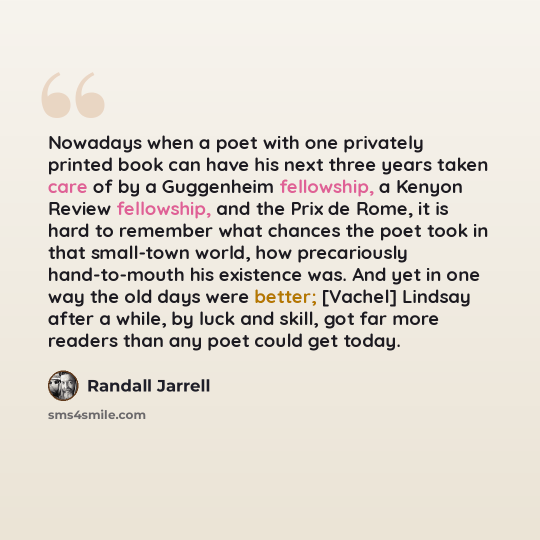 “Nowadays when a poet with one privately printed book can have his next three years taken care of by a Guggenheim fellowship, a Kenyon Review fellowship, and the Prix de Rome, it is hard to remember what chances the poet took in that small-town world, how precariously hand-to-mouth his existence…” quote by Randall Jarrell