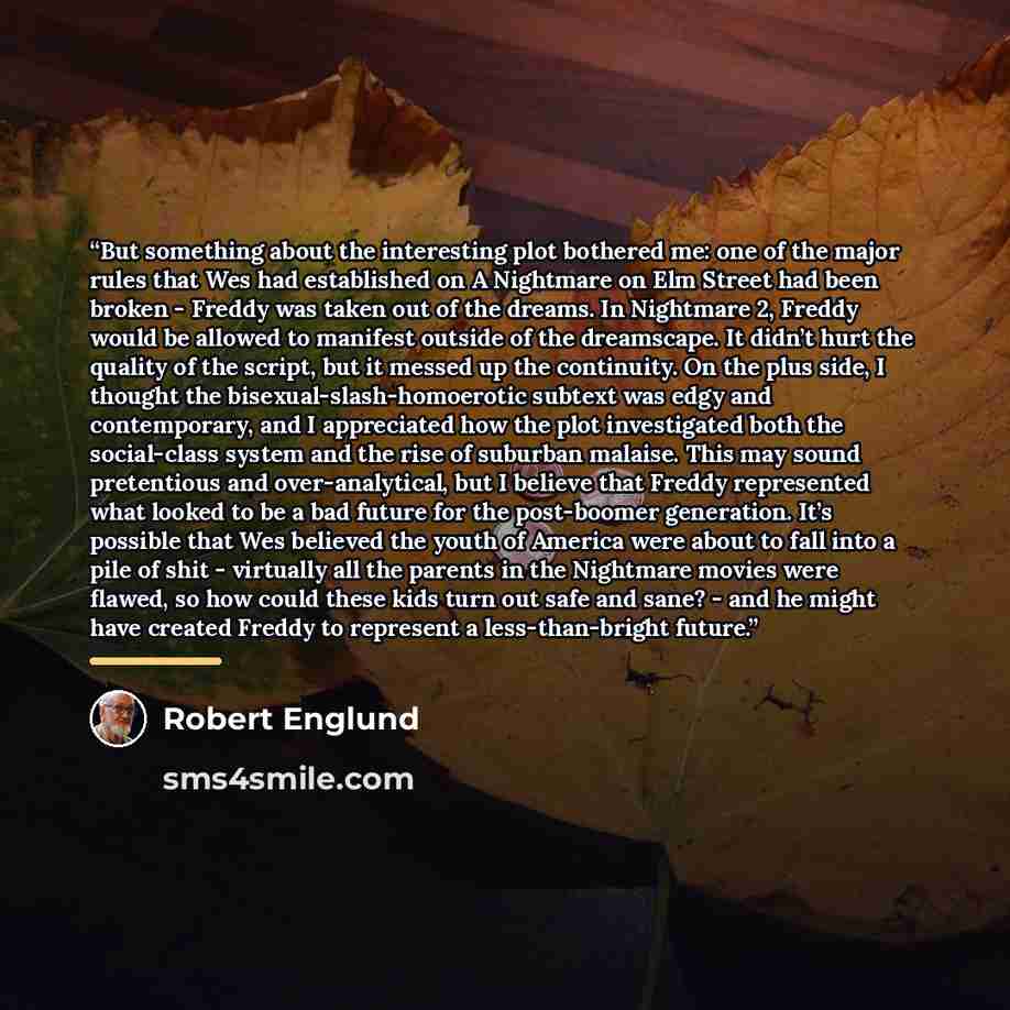 “But something about the interesting plot bothered me: one of the major rules that Wes had established on A Nightmare on Elm Street had been broken - Freddy was taken out of the dreams. In Nightmare 2, Freddy would be allowed to manifest outside of the dreamscape. It didn’t hurt the quality of the…” quote by Robert Englund