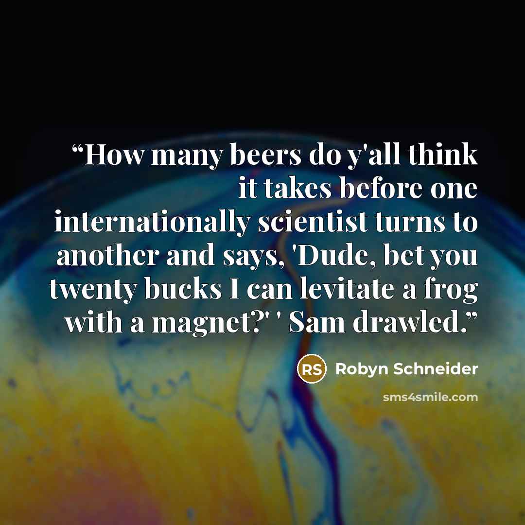 “How many beers do y'all think it takes before one internationally scientist turns to another and says, 'Dude, bet you twenty bucks I can levitate a frog with a magnet?' ' Sam drawled.” quote by Robyn Schneider