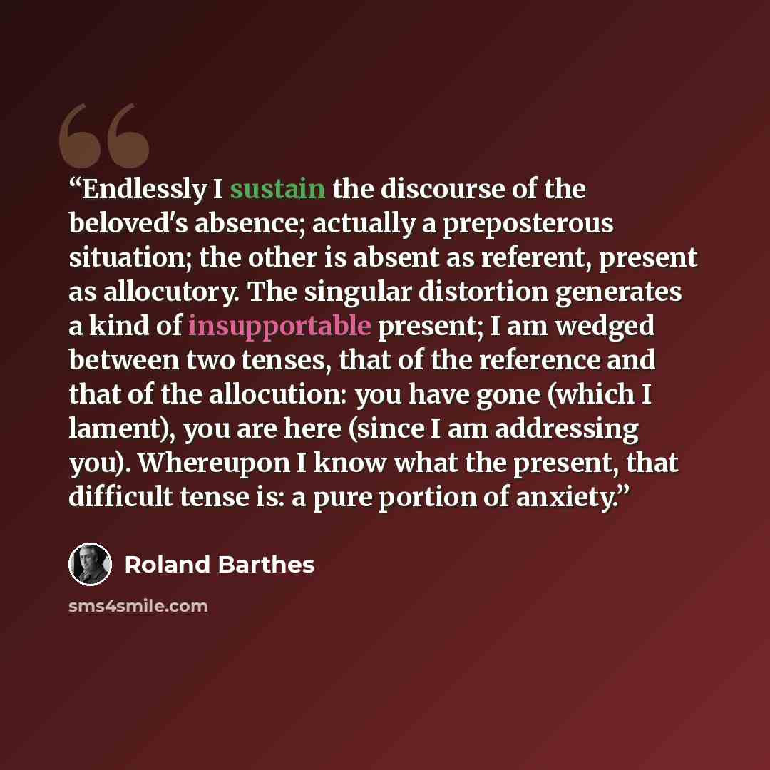 “Endlessly I sustain the discourse of the beloved's absence; actually a preposterous situation; the other is absent as referent, present as allocutory. The singular distortion generates a kind of insupportable present; I am wedged between two tenses, that of the reference and that of the…” quote by Roland Barthes