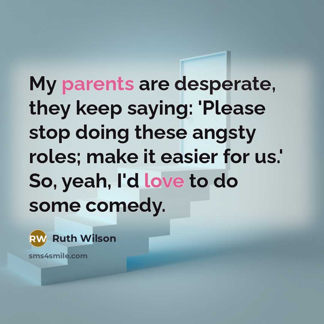“My parents are desperate, they keep saying: 'Please stop doing these angsty roles; make it easier for us.' So, yeah, I'd love to do some comedy.” quote by Ruth Wilson