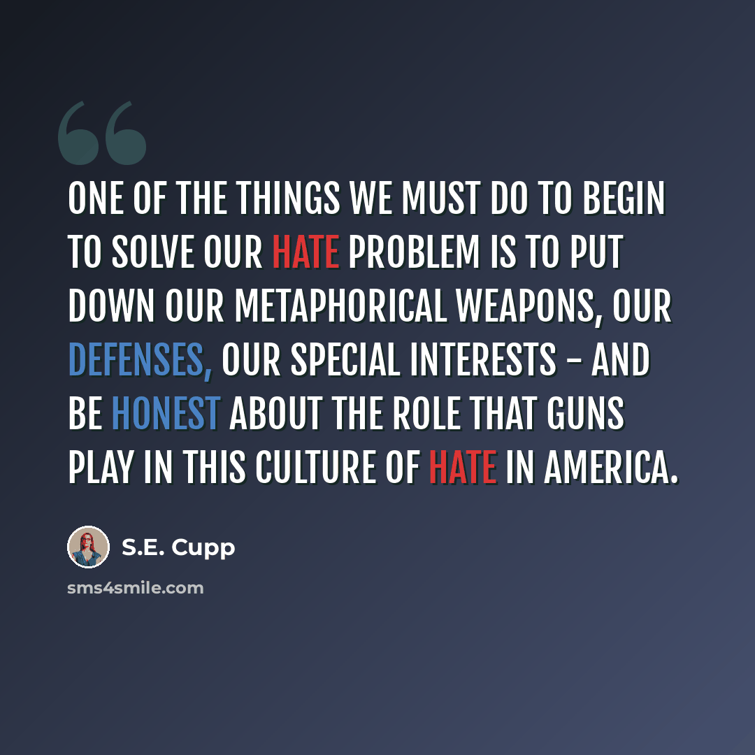 “One of the things we must do to begin to solve our hate problem is to put down our metaphorical weapons, our defenses, our special interests - and be honest about the role that guns play in this culture of hate in America.” quote by S.E. Cupp