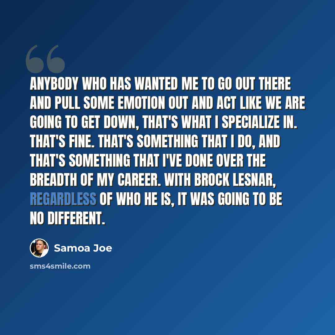 “Anybody who has wanted me to go out there and pull some emotion out and act like we are going to get down, that's what I specialize in. That's fine. That's something that I do, and that's something that I've done over the breadth of my career. With Brock Lesnar, regardless of who he is, it was…” quote by Samoa Joe