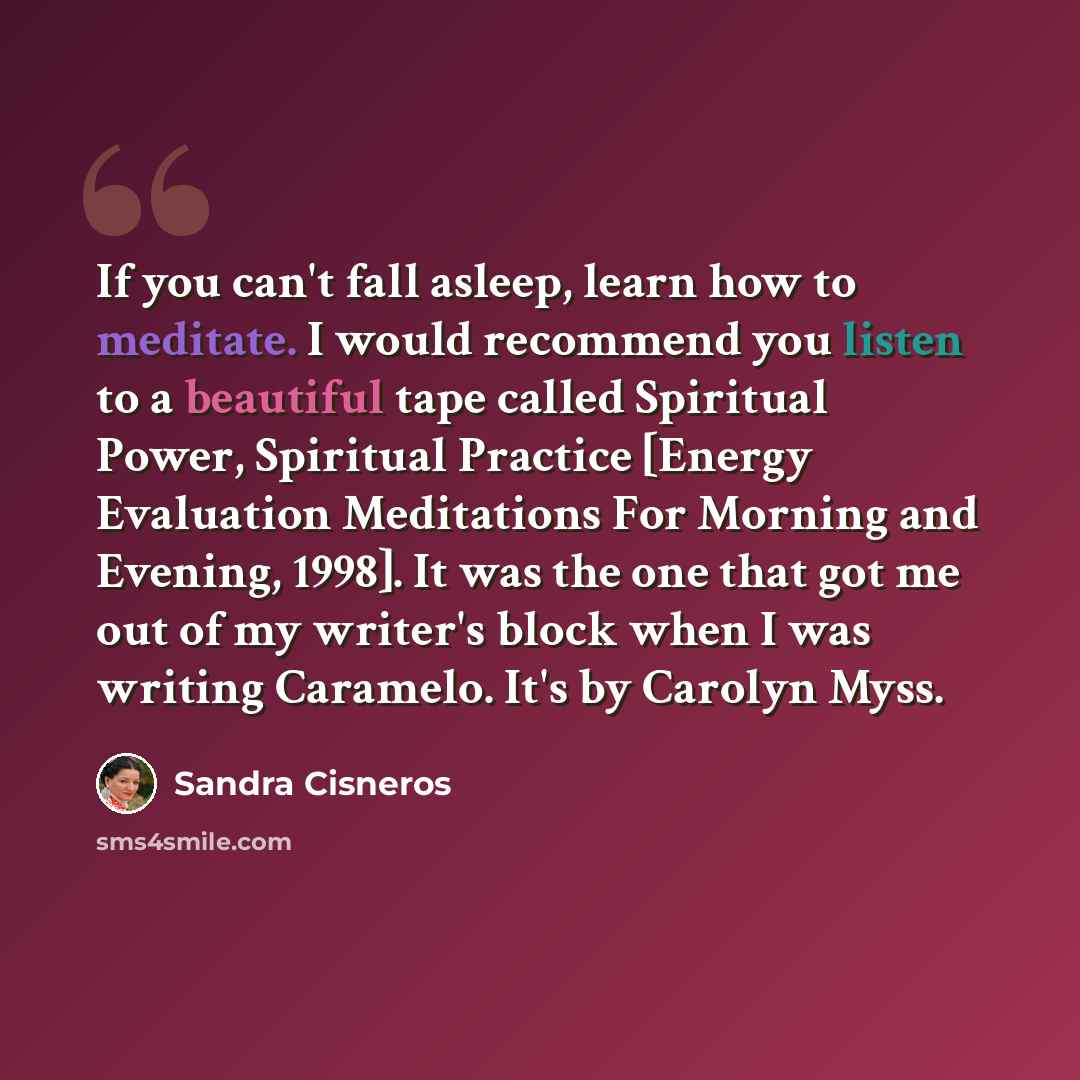 “If you can't fall asleep, learn how to meditate. I would recommend you listen to a beautiful tape called Spiritual Power, Spiritual Practice [Energy Evaluation Meditations For Morning and Evening, 1998]. It was the one that got me out of my writer's block when I was writing Caramelo. It's by…” quote by Sandra Cisneros
