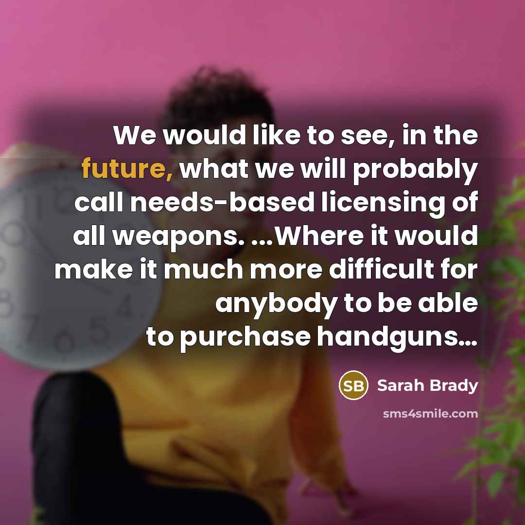 “We would like to see, in the future, what we will probably call needs-based licensing of all weapons. ...Where it would make it much more difficult for anybody to be able to purchase handguns…” quote by Sarah Brady