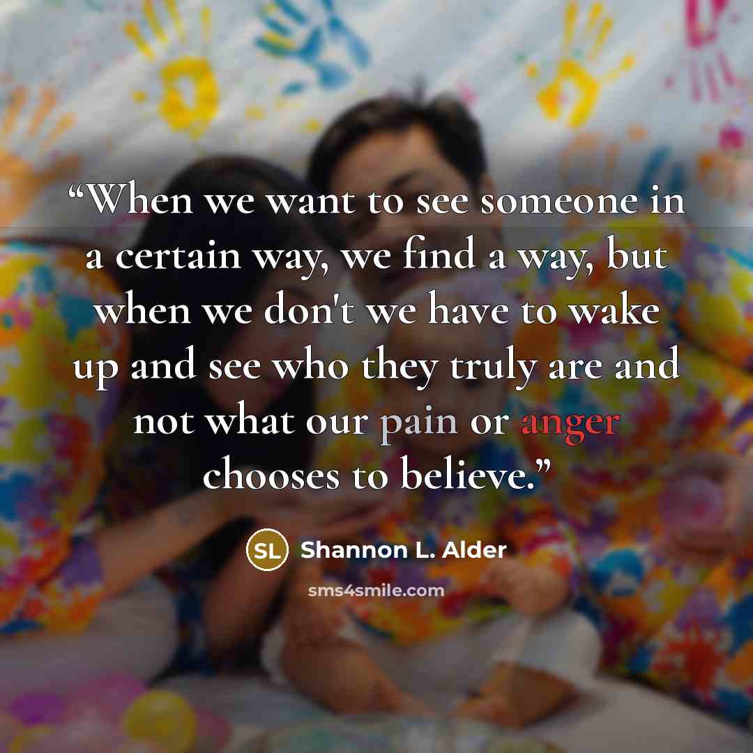 “When we want to see someone in a certain way, we find a way, but when we don't we have to wake up and see who they truly are and not what our pain or anger chooses to believe.” quote by Shannon L. Alder