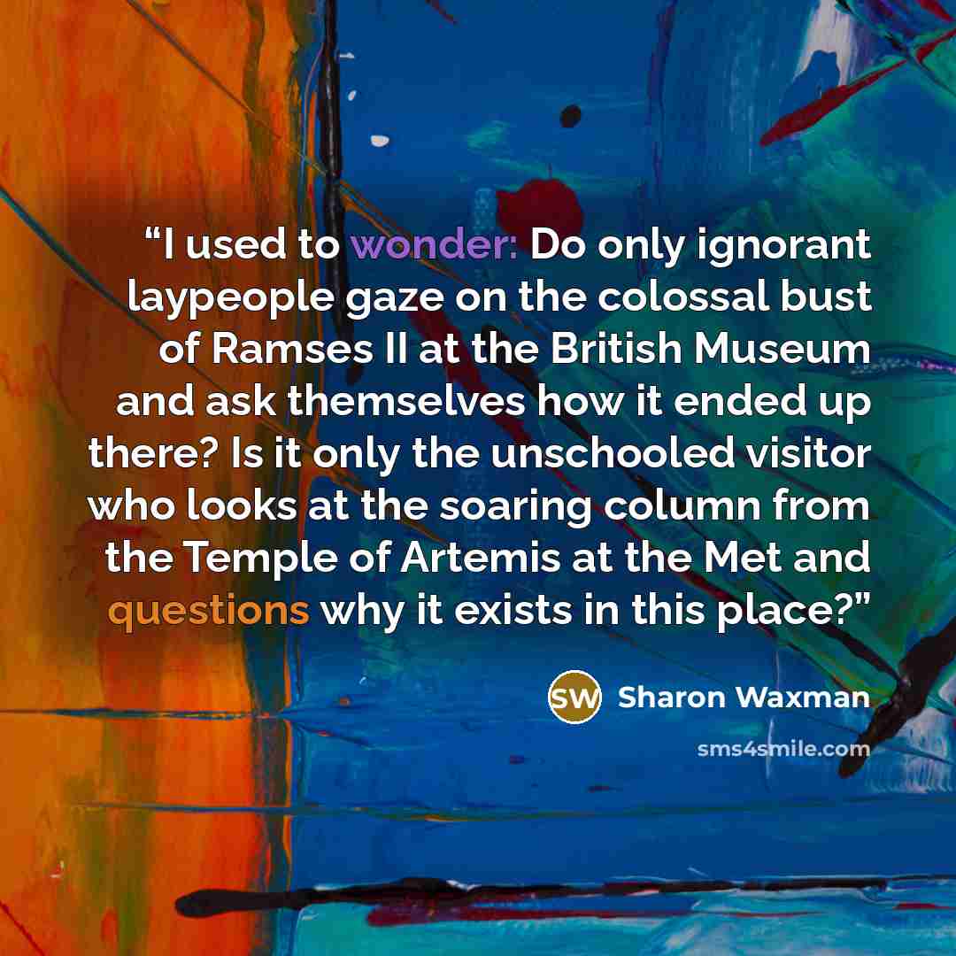 “I used to wonder: Do only ignorant laypeople gaze on the colossal bust of Ramses II at the British Museum and ask themselves how it ended up there? Is it only the unschooled visitor who looks at the soaring column from the Temple of Artemis at the Met and questions why it exists in this place?” quote by Sharon Waxman
