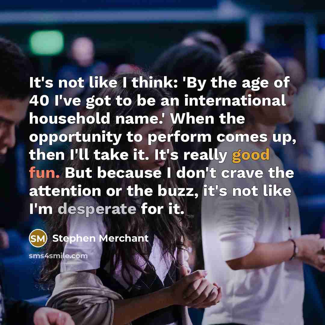 “It's not like I think: 'By the age of 40 I've got to be an international household name.' When the opportunity to perform comes up, then I'll take it. It's really good fun. But because I don't crave the attention or the buzz, it's not like I'm desperate for it.” quote by Stephen Merchant