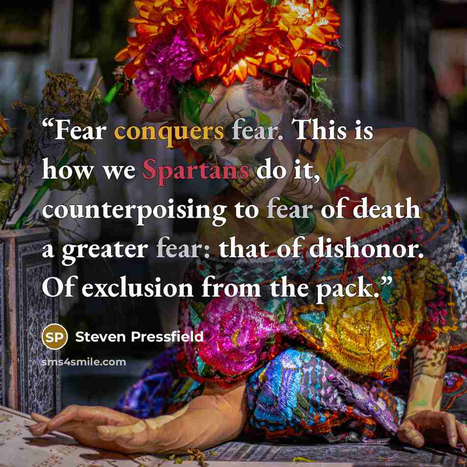 “Fear conquers fear. This is how we Spartans do it, counterpoising to fear of death a greater fear: that of dishonor. Of exclusion from the pack.” quote by Steven Pressfield