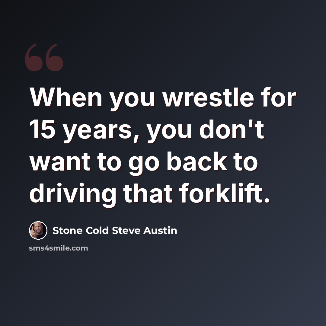 “When you wrestle for 15 years, you don't want to go back to driving that forklift.” quote by Stone Cold Steve Austin