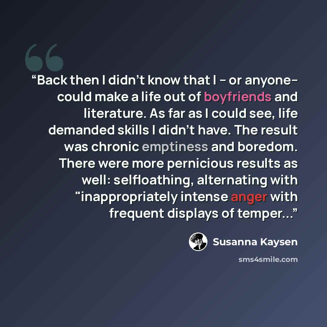 “Back then I didn't know that I­­ -- or anyone-- ­­could make a life out of boyfriends and literature. As far as I could see, life demanded skills I didn't have. The result was chronic emptiness and boredom. There were more pernicious results as well: self­loathing, alternating with…” quote by Susanna Kaysen