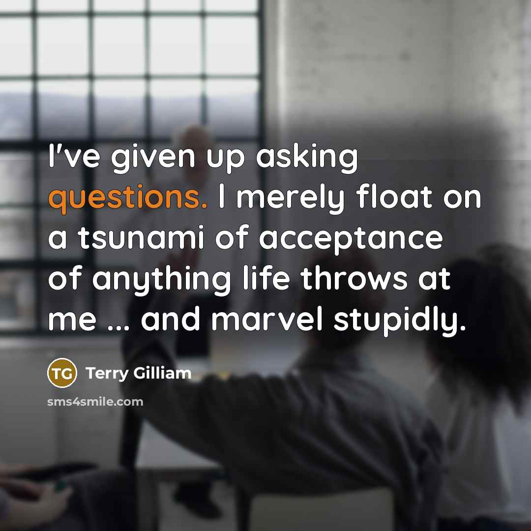 “I've given up asking questions. l merely float on a tsunami of acceptance of anything life throws at me ... and marvel stupidly.” quote by Terry Gilliam