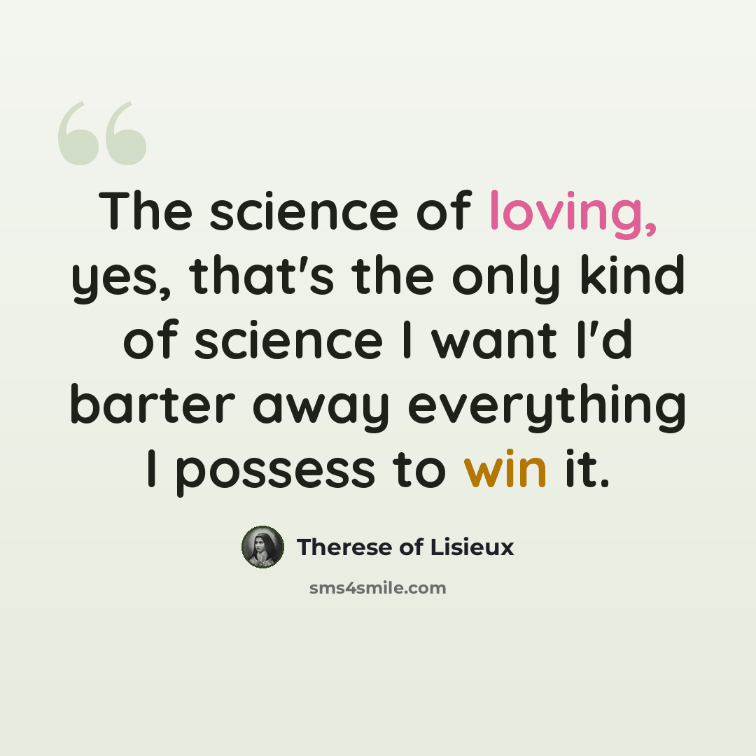 “The science of loving, yes, that's the only kind of science I want I'd barter away everything I possess to win it.” quote by Therese of Lisieux