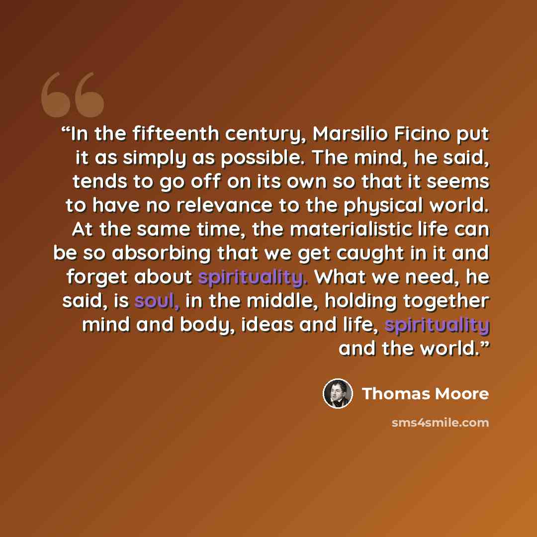 “In the fifteenth century, Marsilio Ficino put it as simply as possible. The mind, he said, tends to go off on its own so that it seems to have no relevance to the physical world. At the same time, the materialistic life can be so absorbing that we get caught in it and forget about spirituality…” quote by Thomas Moore