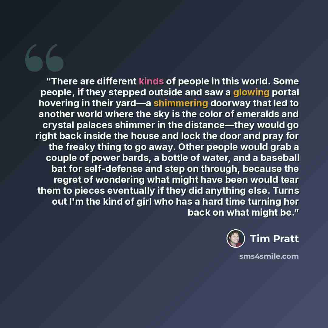 “There are different kinds of people in this world. Some people, if they stepped outside and saw a glowing portal hovering in their yard—a shimmering doorway that led to another world where the sky is the color of emeralds and crystal palaces shimmer in the distance—they would go right back inside…” quote by Tim Pratt