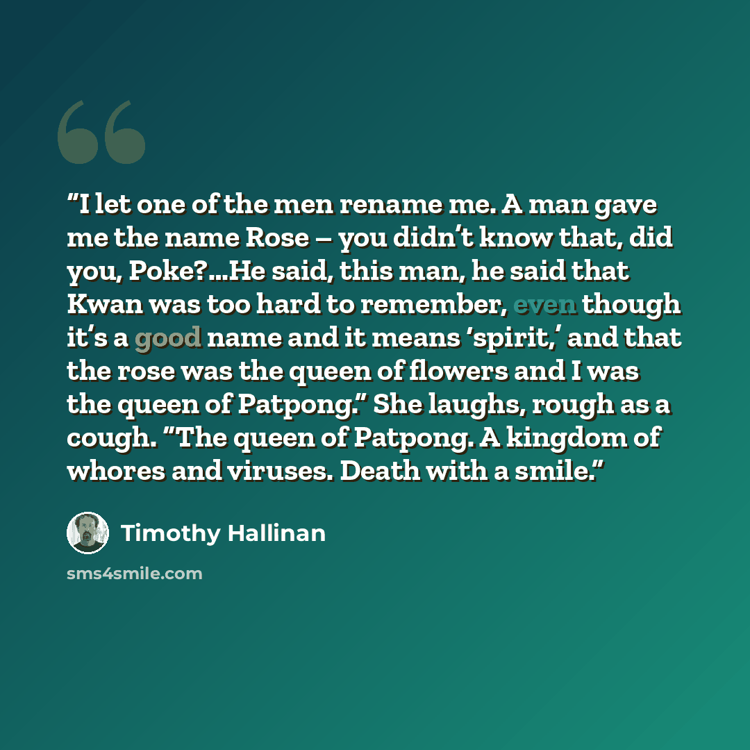 “I let one of the men rename me. A man gave me the name Rose – you didn’t know that, did you, Poke?…He said, this man, he said that Kwan was too hard to remember, even though it’s a good name and it means ‘spirit,’ and that the rose was the queen of flowers and I was the queen of Patpong.” She…” quote by Timothy Hallinan