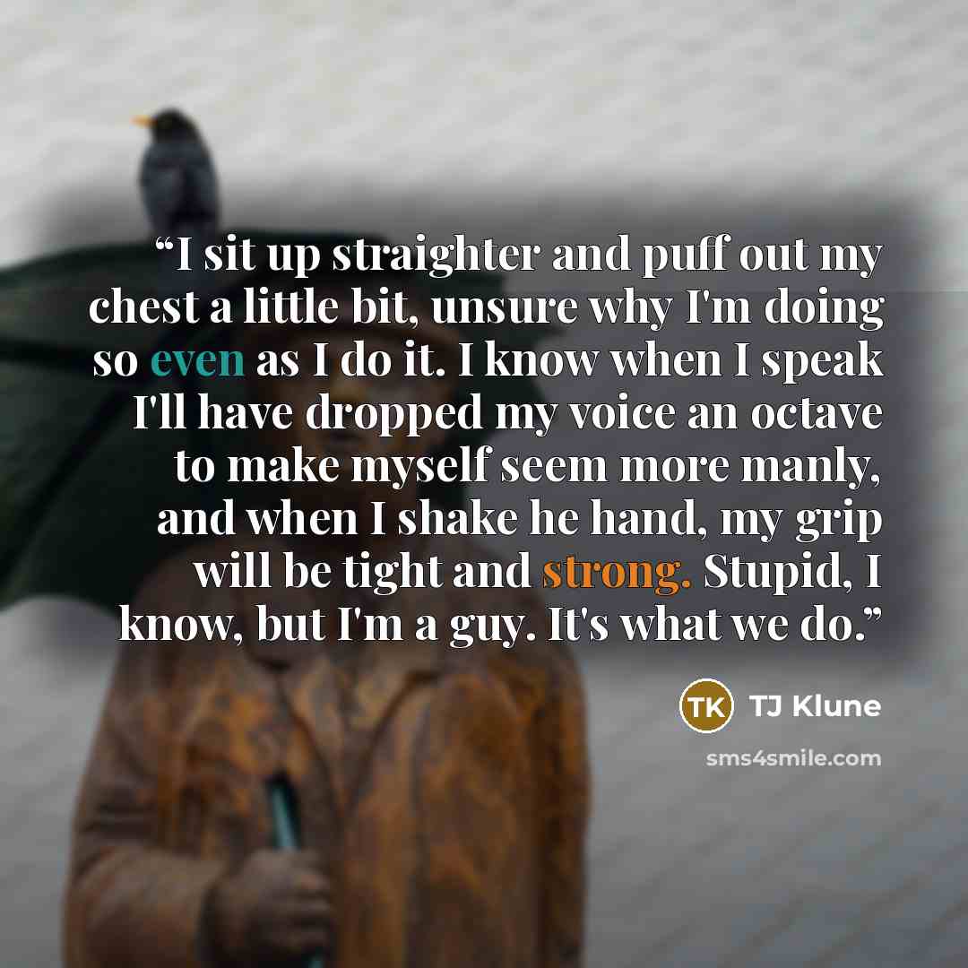 “I sit up straighter and puff out my chest a little bit, unsure why I'm doing so even as I do it. I know when I speak I'll have dropped my voice an octave to make myself seem more manly, and when I shake he hand, my grip will be tight and strong. Stupid, I know, but I'm a guy. It's what we do.” quote by TJ Klune