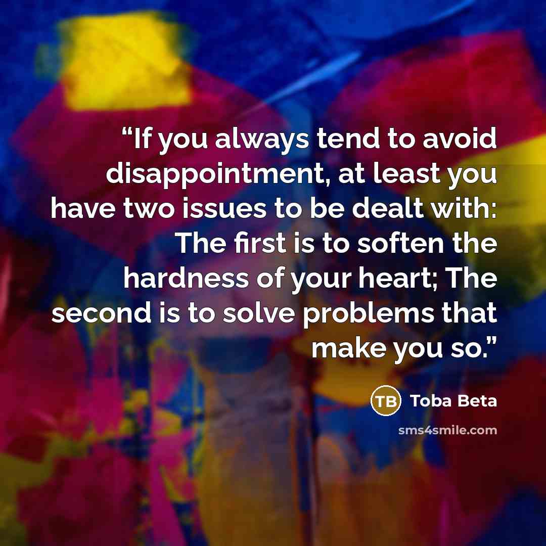 “If you always tend to avoid disappointment, at least you have two issues to be dealt with: The first is to soften the hardness of your heart; The second is to solve problems that make you so.” quote by Toba Beta