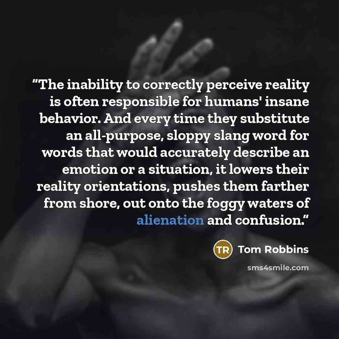 “The inability to correctly perceive reality is often responsible for humans' insane behavior. And every time they substitute an all-purpose, sloppy slang word for words that would accurately describe an emotion or a situation, it lowers their reality orientations, pushes them farther from shore…” quote by Tom Robbins