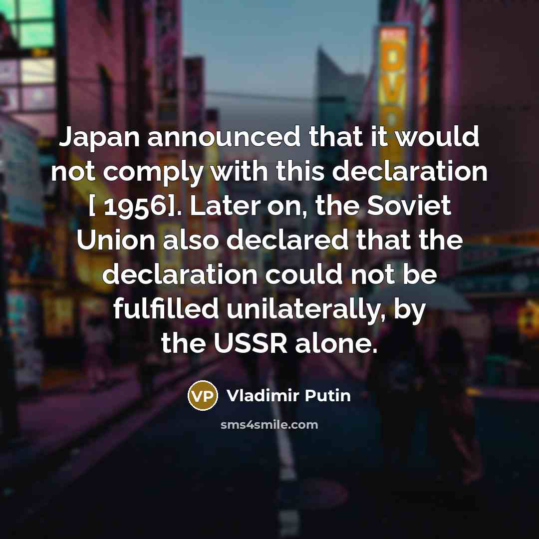 “Japan announced that it would not comply with this declaration [ 1956]. Later on, the Soviet Union also declared that the declaration could not be fulfilled unilaterally, by the USSR alone.” quote by Vladimir Putin