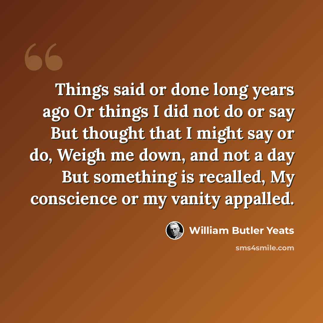 “Things said or done long years ago Or things I did not do or say But thought that I might say or do, Weigh me down, and not a day But something is recalled, My conscience or my vanity appalled.” quote by William Butler Yeats