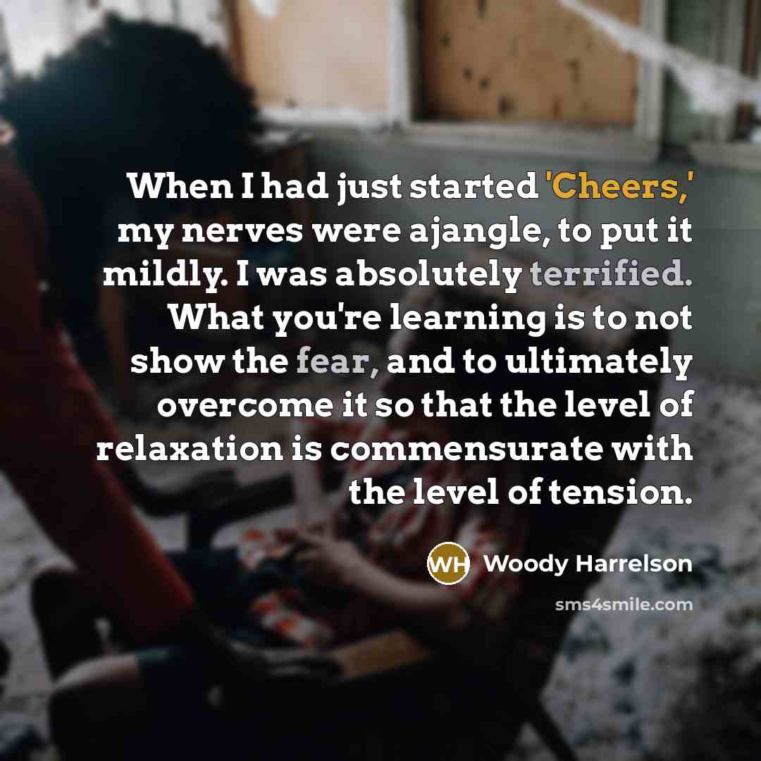“When I had just started 'Cheers,' my nerves were ajangle, to put it mildly. I was absolutely terrified. What you're learning is to not show the fear, and to ultimately overcome it so that the level of relaxation is commensurate with the level of tension.” quote by Woody Harrelson