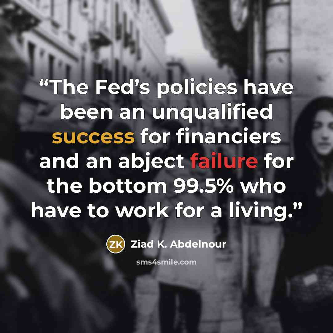 “The Fed’s policies have been an unqualified success for financiers and an abject failure for the bottom 99.5% who have to work for a living.” quote by Ziad K. Abdelnour