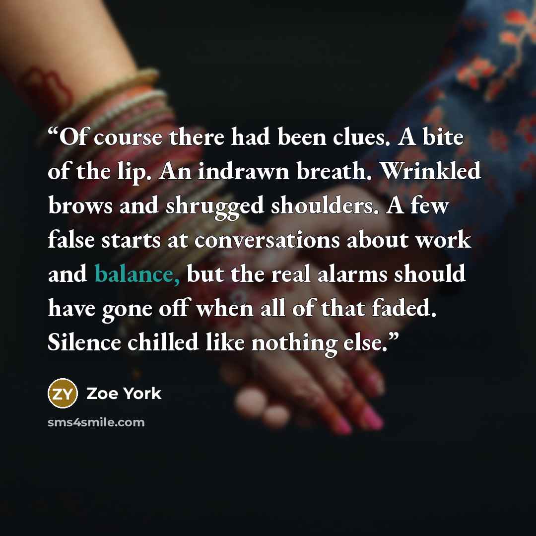 “Of course there had been clues. A bite of the lip. An indrawn breath. Wrinkled brows and shrugged shoulders. A few false starts at conversations about work and balance, but the real alarms should have gone off when all of that faded. Silence chilled like nothing else.” quote by Zoe York