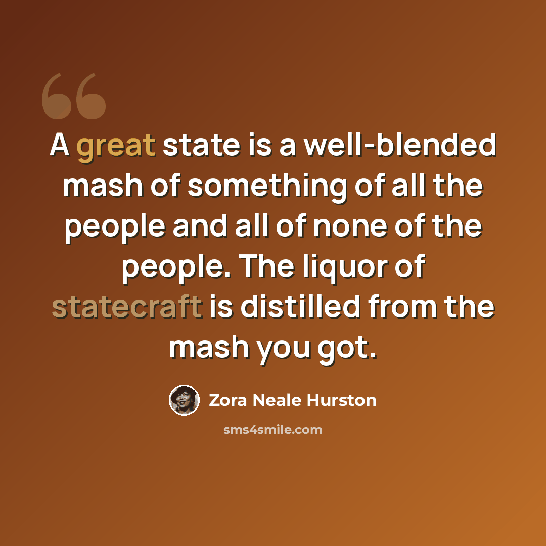 “A great state is a well-blended mash of something of all the people and all of none of the people. The liquor of statecraft is distilled from the mash you got.” quote by Zora Neale Hurston