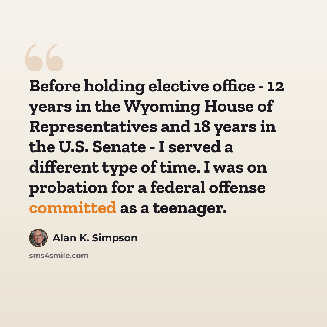 “Before holding elective office - 12 years in the Wyoming House of Representatives and 18 years in the U.S. Senate - I served a different type of time. I was on probation for a federal offense committed as a teenager.” quote by Alan K. Simpson