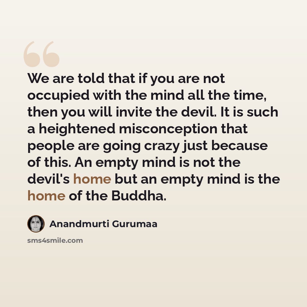 “We are told that if you are not occupied with the mind all the time, then you will invite the devil. It is such a heightened misconception that people are going crazy just because of this. An empty mind is not the devil's home but an empty mind is the home of the Buddha.” quote by Anandmurti Gurumaa